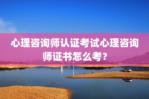 心理咨询师认证考试心理咨询师证书怎么考？