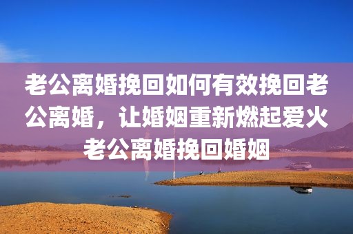 老公离婚挽回如何有效挽回老公离婚，让婚姻重新燃起爱火老公离婚挽回婚姻