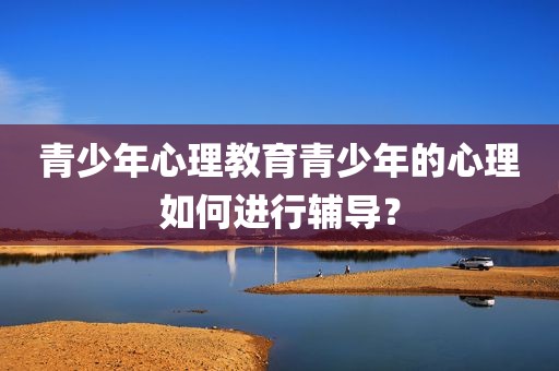 青少年心理教育青少年的心理如何进行辅导？