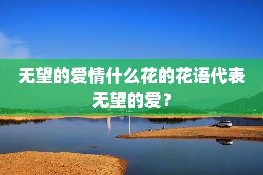 无望的爱情什么花的花语代表无望的爱？