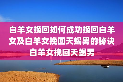 白羊女挽回如何成功挽回白羊女及白羊女挽回天蝎男的秘诀白羊女挽回天蝎男