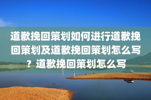 道歉挽回策划如何进行道歉挽回策划及道歉挽回策划怎么写？道歉挽回策划怎么写