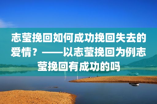 志莹挽回如何成功挽回失去的爱情？——以志莹挽回为例志莹挽回有成功的吗