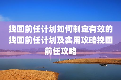 挽回前任计划如何制定有效的挽回前任计划及实用攻略挽回前任攻略