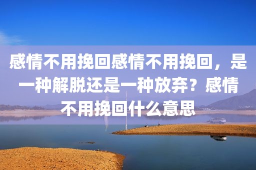 感情不用挽回感情不用挽回，是一种解脱还是一种放弃？感情不用挽回什么意思