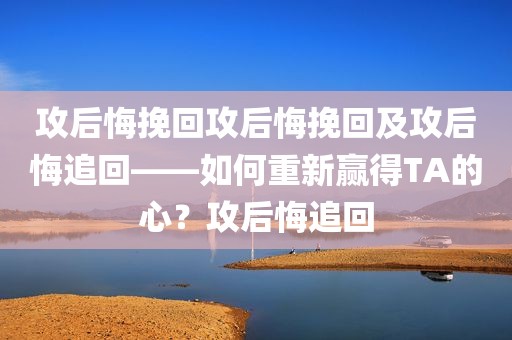 攻后悔挽回攻后悔挽回及攻后悔追回——如何重新赢得TA的心？攻后悔追回