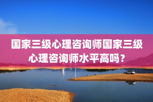 国家三级心理咨询师国家三级心理咨询师水平高吗？
