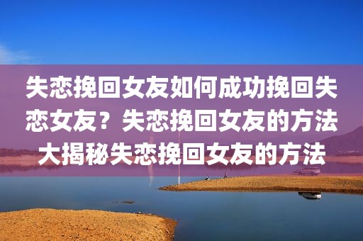 失恋挽回女友如何成功挽回失恋女友？失恋挽回女友的方法大揭秘失恋挽回女友的方法