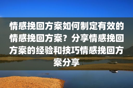 情感挽回方案如何制定有效的情感挽回方案？分享情感挽回方案的经验和技巧情感挽回方案分享