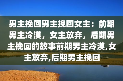 男主挽回男主挽回女主：前期男主冷漠，女主放弃，后期男主挽回的故事前期男主冷漠,女主放弃,后期男主挽回