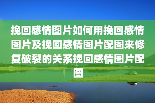 挽回感情图片如何用挽回感情图片及挽回感情图片配图来修复破裂的关系挽回感情图片配图