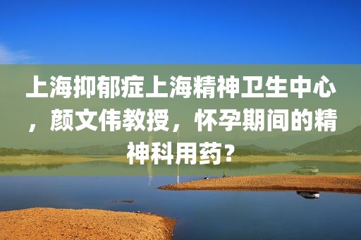 上海抑郁症上海精神卫生中心，颜文伟教授，怀孕期间的精神科用药？