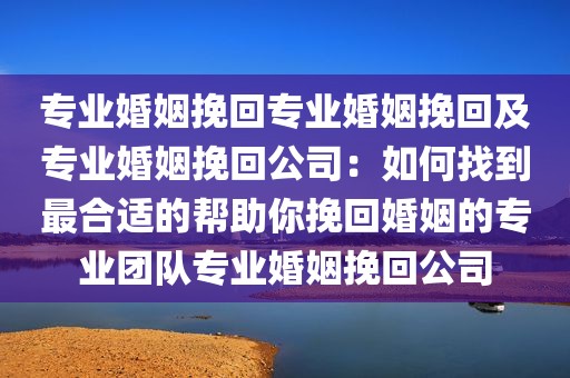 专业婚姻挽回专业婚姻挽回及专业婚姻挽回公司：如何找到最合适的帮助你挽回婚姻的专业团队专业婚姻挽回公司