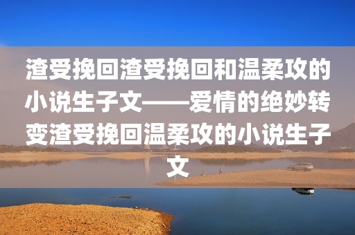 渣受挽回渣受挽回和温柔攻的小说生子文——爱情的绝妙转变渣受挽回温柔攻的小说生子文