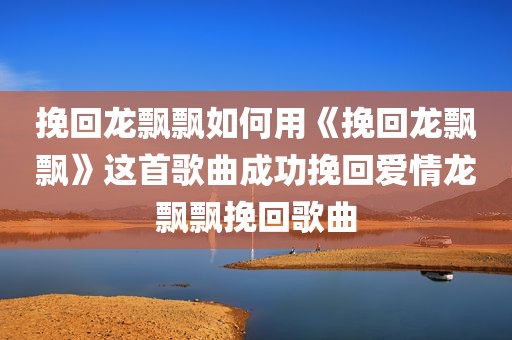 挽回龙飘飘如何用《挽回龙飘飘》这首歌曲成功挽回爱情龙飘飘挽回歌曲