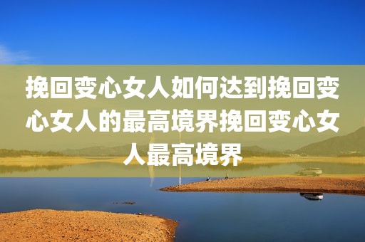 挽回变心女人如何达到挽回变心女人的最高境界挽回变心女人最高境界