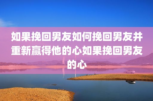 如果挽回男友如何挽回男友并重新赢得他的心如果挽回男友的心