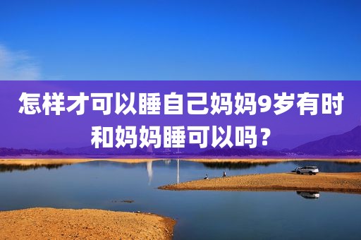 怎样才可以睡自己妈妈9岁有时和妈妈睡可以吗？