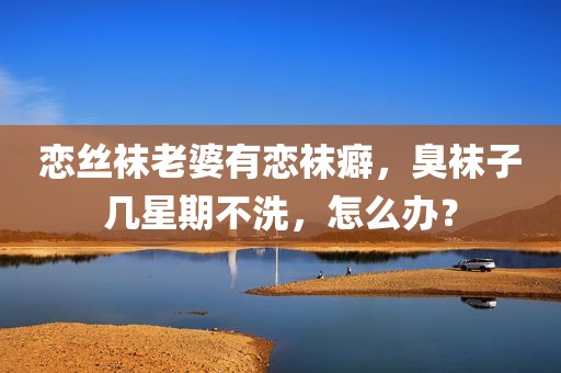 恋丝袜老婆有恋袜癖，臭袜子几星期不洗，怎么办？