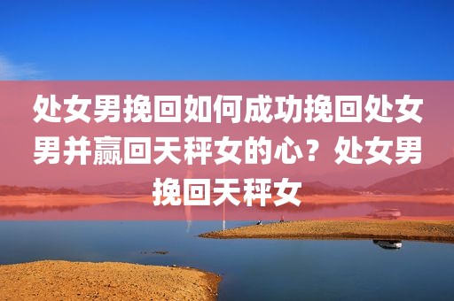 处女男挽回如何成功挽回处女男并赢回天秤女的心？处女男挽回天秤女