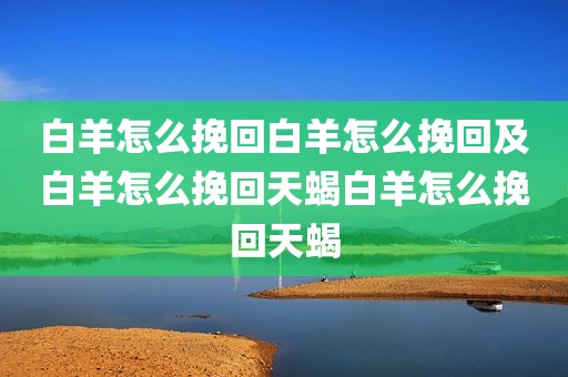 白羊怎么挽回白羊怎么挽回及白羊怎么挽回天蝎白羊怎么挽回天蝎