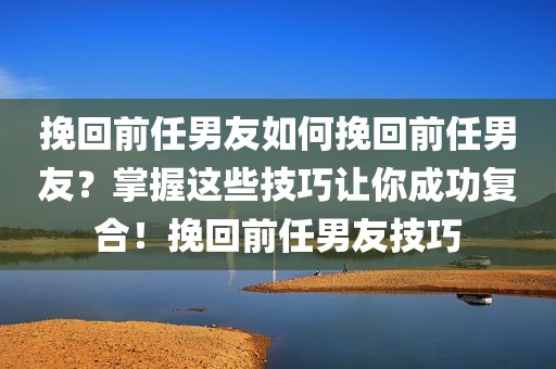 挽回前任男友如何挽回前任男友？掌握这些技巧让你成功复合！挽回前任男友技巧