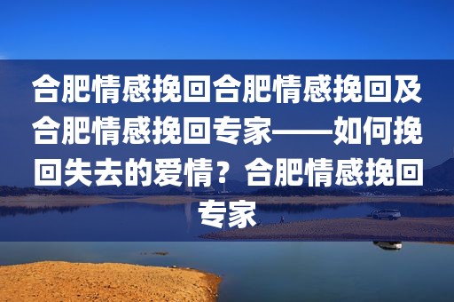 合肥情感挽回合肥情感挽回及合肥情感挽回专家——如何挽回失去的爱情？合肥情感挽回专家