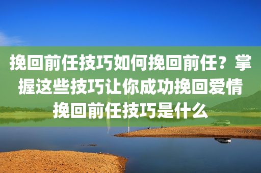 挽回前任技巧如何挽回前任？掌握这些技巧让你成功挽回爱情挽回前任技巧是什么