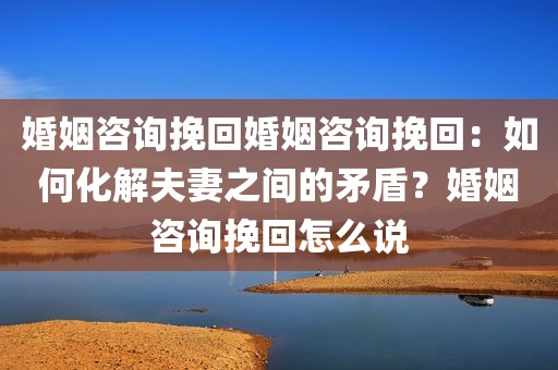 婚姻咨询挽回婚姻咨询挽回：如何化解夫妻之间的矛盾？婚姻咨询挽回怎么说
