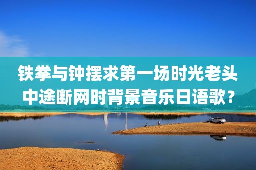 铁拳与钟摆求第一场时光老头中途断网时背景音乐日语歌？