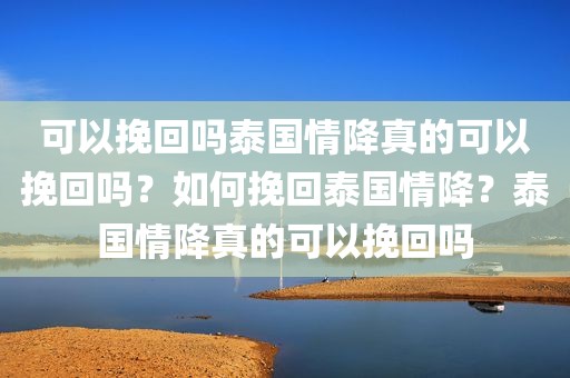 可以挽回吗泰国情降真的可以挽回吗？如何挽回泰国情降？泰国情降真的可以挽回吗