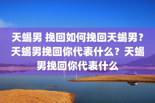 天蝎男 挽回如何挽回天蝎男？天蝎男挽回你代表什么？天蝎男挽回你代表什么