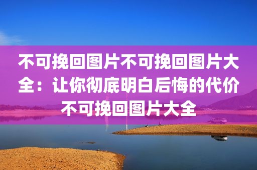 不可挽回图片不可挽回图片大全：让你彻底明白后悔的代价不可挽回图片大全