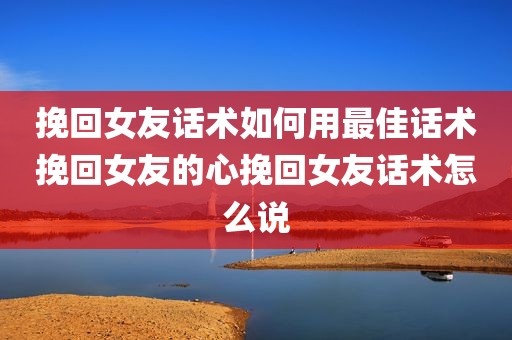 挽回女友话术如何用最佳话术挽回女友的心挽回女友话术怎么说