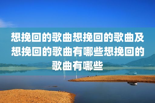 想挽回的歌曲想挽回的歌曲及想挽回的歌曲有哪些想挽回的歌曲有哪些