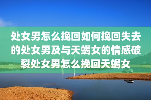 处女男怎么挽回如何挽回失去的处女男及与天蝎女的情感破裂处女男怎么挽回天蝎女