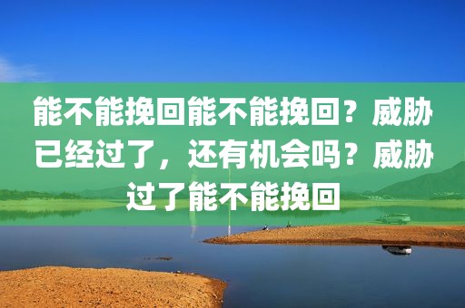 能不能挽回能不能挽回？威胁已经过了，还有机会吗？威胁过了能不能挽回