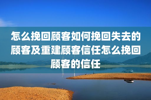怎么挽回顾客如何挽回失去的顾客及重建顾客信任怎么挽回顾客的信任