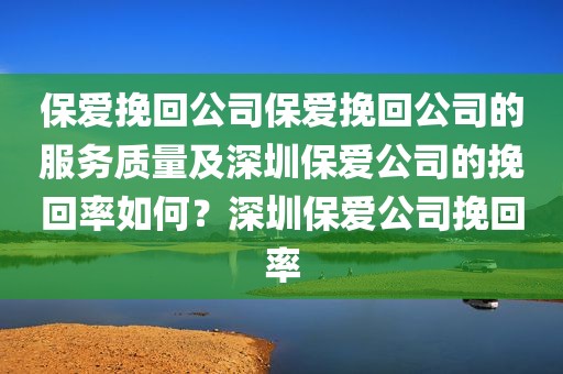保爱挽回公司保爱挽回公司的服务质量及深圳保爱公司的挽回率如何？深圳保爱公司挽回率