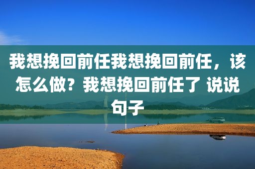 我想挽回前任我想挽回前任，该怎么做？我想挽回前任了 说说句子