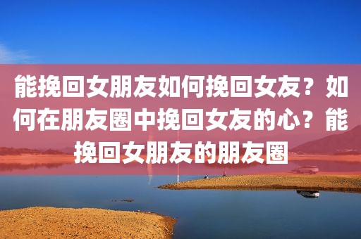 能挽回女朋友如何挽回女友？如何在朋友圈中挽回女友的心？能挽回女朋友的朋友圈