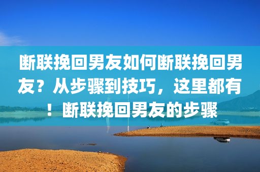 断联挽回男友如何断联挽回男友？从步骤到技巧，这里都有！断联挽回男友的步骤