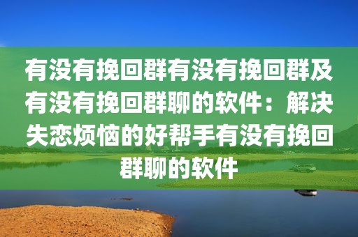 有没有挽回群有没有挽回群及有没有挽回群聊的软件：解决失恋烦恼的好帮手有没有挽回群聊的软件