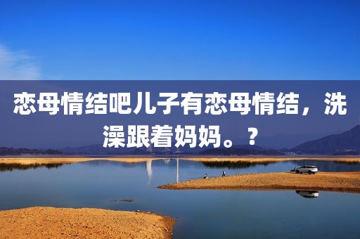恋母情结吧儿子有恋母情结，洗澡跟着妈妈。？