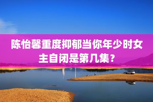 陈怡馨重度抑郁当你年少时女主自闭是第几集？