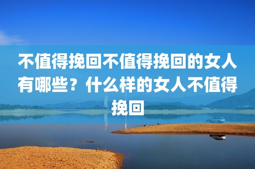 不值得挽回不值得挽回的女人有哪些？什么样的女人不值得挽回