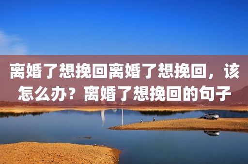 离婚了想挽回离婚了想挽回，该怎么办？离婚了想挽回的句子