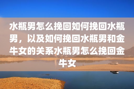 水瓶男怎么挽回如何挽回水瓶男，以及如何挽回水瓶男和金牛女的关系水瓶男怎么挽回金牛女