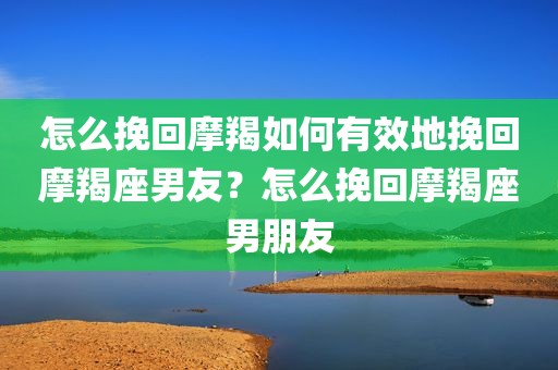 怎么挽回摩羯如何有效地挽回摩羯座男友？怎么挽回摩羯座男朋友