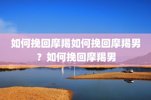 如何挽回摩羯如何挽回摩羯男？如何挽回摩羯男